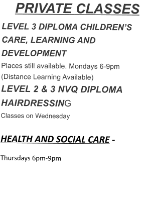 PRIVATE CLASSES LEVEL 3 DIPLOMA CHILDREN’S CARE, LEARNING AND DEVELOPMENT Places still available. Mondays 6-9pm (Distance Learning Available) LEVEL 2 & 3 NVQ DIPLOMA HAIRDRESSING Classes on Wednesday  HEALTH AND SOCIAL CARE - Thursdays 6pm-9pm