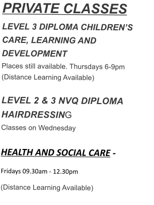 PRIVATE CLASSES LEVEL 3 DIPLOMA CHILDREN’S CARE, LEARNING AND DEVELOPMENT Places still available. Thursdays 6-9pm (Distance Learning Available)  LEVEL 2 & 3 NVQ DIPLOMA HAIRDRESSING Classes on Wednesday  HEALTH AND SOCIAL CARE - Fridays 09.30am - 12.30pm  (Distance Learning Available)